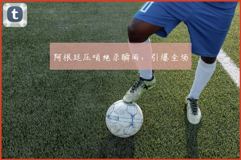 阿根廷压哨绝杀瞬间，引爆全场