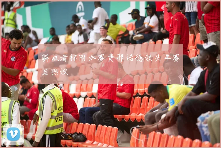 解放者杯附加赛费耶诺德领头羊赛后热议
