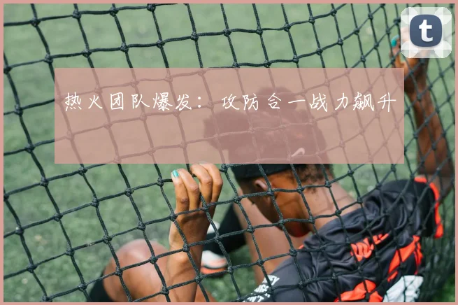 热火团队爆发：攻防合一战力飙升