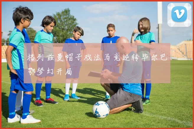 格列兹曼帽子戏法马竞逆转毕尔巴鄂梦幻开局