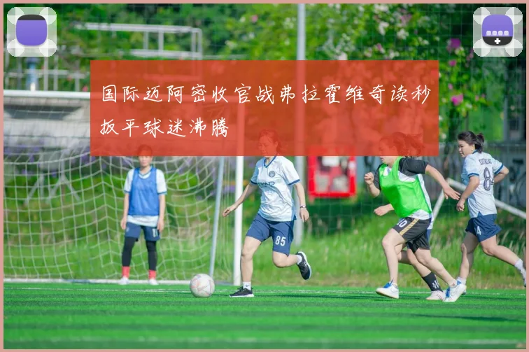 国际迈阿密收官战弗拉霍维奇读秒扳平球迷沸腾