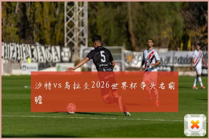 沙特vs乌拉圭2026世界杯争头名前瞻