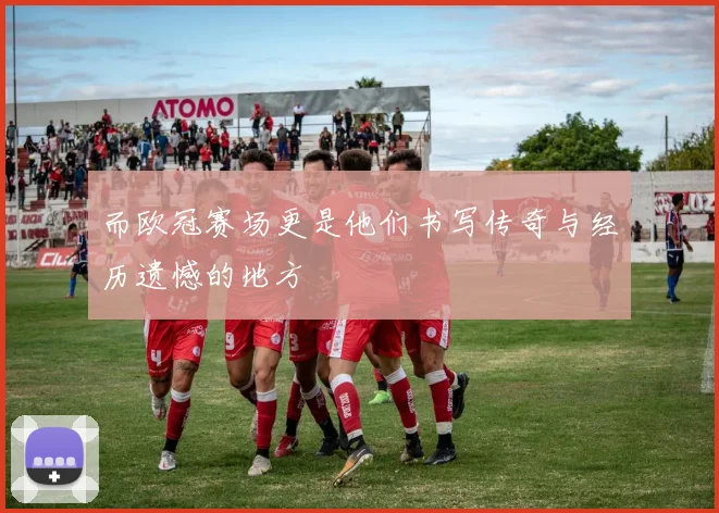 而欧冠赛场更是他们书写传奇与经历遗憾的地方