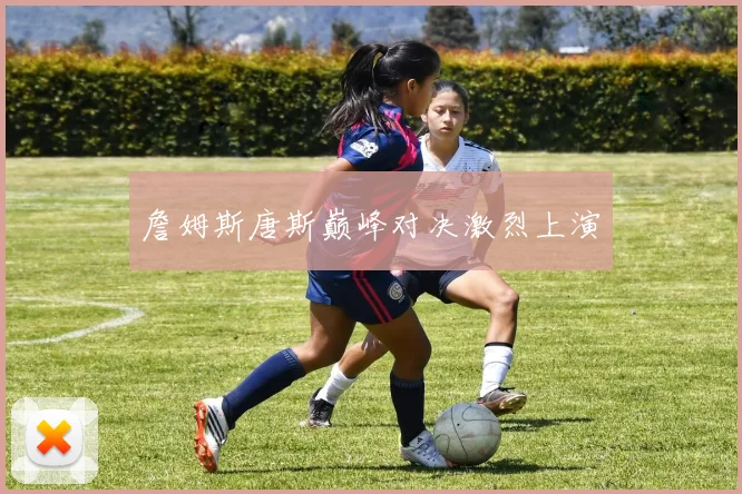 詹姆斯唐斯巅峰对决激烈上演
