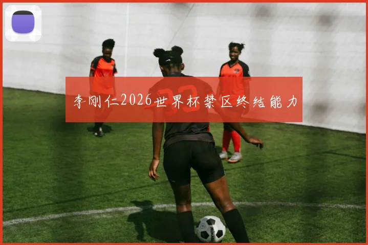 李刚仁2026世界杯禁区终结能力