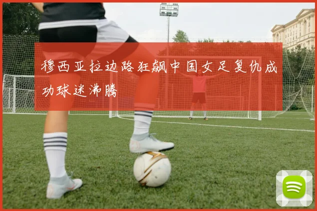 穆西亚拉边路狂飙中国女足复仇成功球迷沸腾