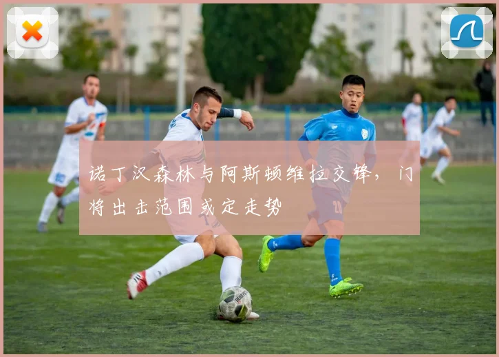 诺丁汉森林与阿斯顿维拉交锋,门将出击范围或定走势