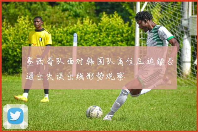 墨西哥队面对韩国队高位压迫能否逼出失误出线形势观察