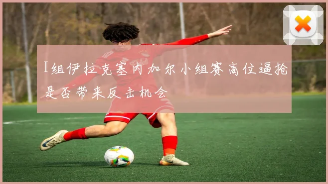 I组伊拉克塞内加尔小组赛高位逼抢是否带来反击机会