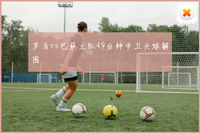 罗马vs巴萨主队49分钟中卫头球解围