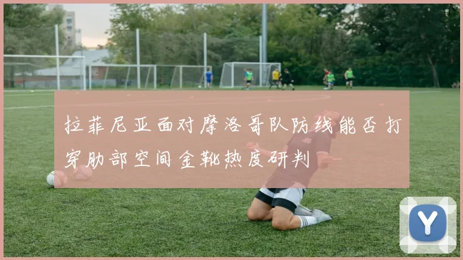 拉菲尼亚面对摩洛哥队防线能否打穿肋部空间金靴热度研判