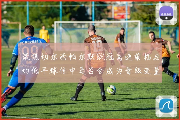 聚焦切尔西帕尔默欧冠高速前插后的低平球传中是否会成为晋级变量