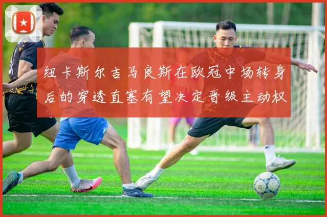 纽卡斯尔吉马良斯在欧冠中场转身后的穿透直塞有望决定晋级主动权
