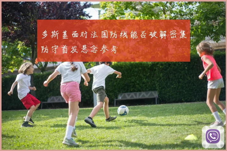 多斯基面对法国防线能否破解密集防守首发悬念参考