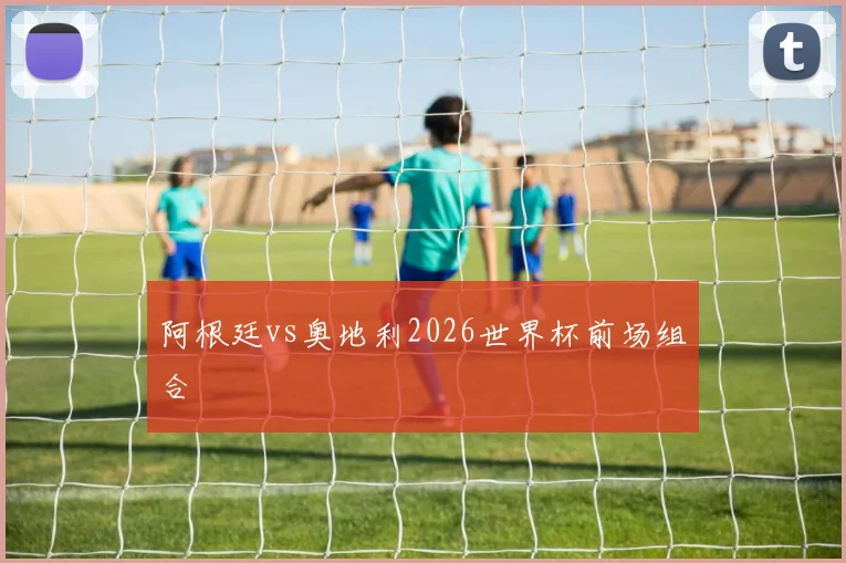 阿根廷vs奥地利2026世界杯前场组合