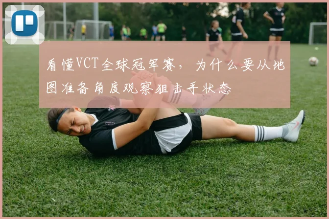 看懂VCT全球冠军赛,为什么要从地图准备角度观察狙击手状态