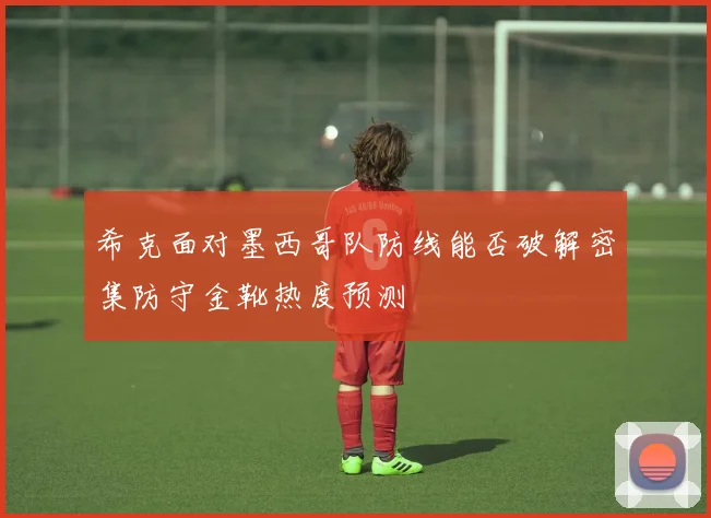 希克面对墨西哥队防线能否破解密集防守金靴热度预测