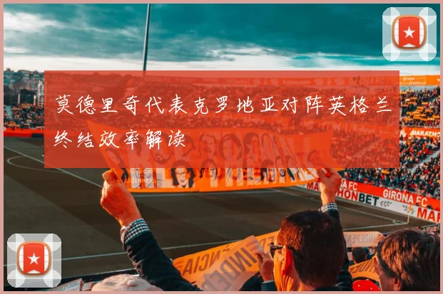 莫德里奇代表克罗地亚对阵英格兰终结效率解读